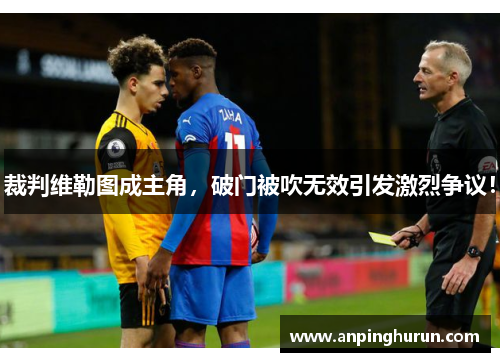 裁判维勒图成主角，破门被吹无效引发激烈争议！